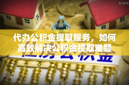 颍东代办公积金提取服务，如何高效解决公积金提取难题