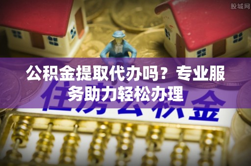 颍东公积金提取代办吗？专业服务助力轻松办理
