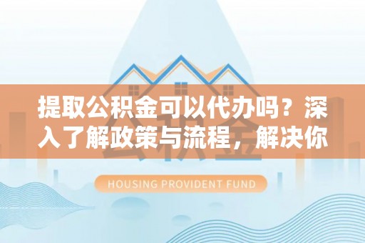 颍东提取公积金可以代办吗？深入了解政策与流程，解决你的疑问