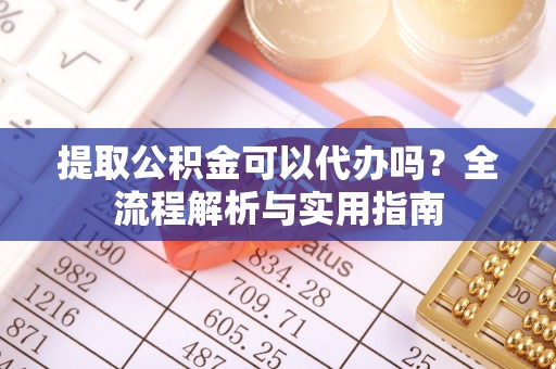 颍东提取公积金可以代办吗？全流程解析与实用指南