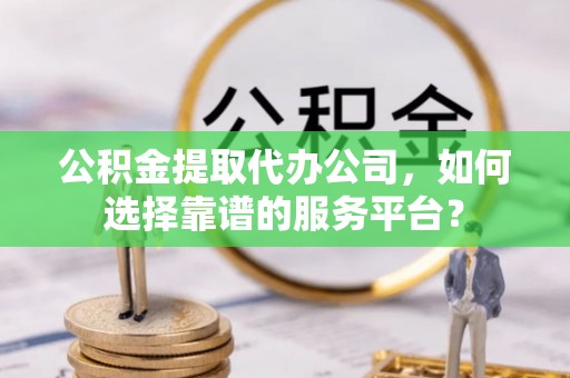 颍东公积金提取代办公司，如何选择靠谱的服务平台？