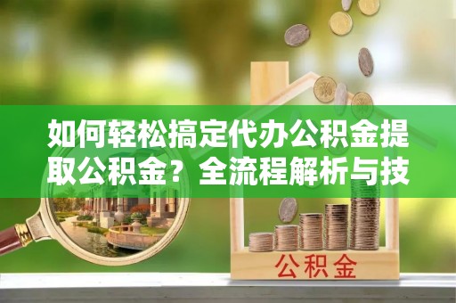 颍东如何轻松搞定代办公积金提取公积金？全流程解析与技巧分享