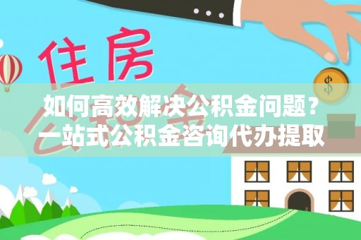 颍东如何高效解决公积金问题？一站式公积金咨询代办提取服务全解析