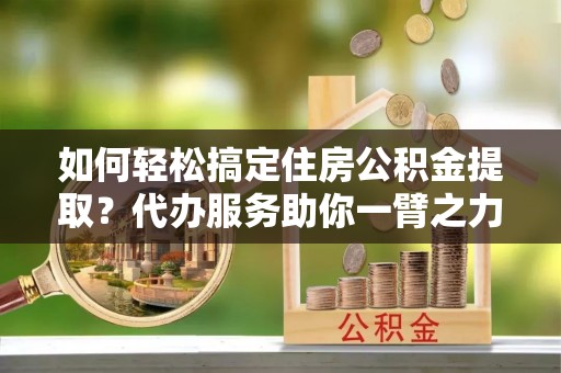 颍东如何轻松搞定住房公积金提取？代办服务助你一臂之力