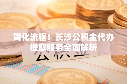 颍东简化流程！长沙公积金代办提取服务全面解析