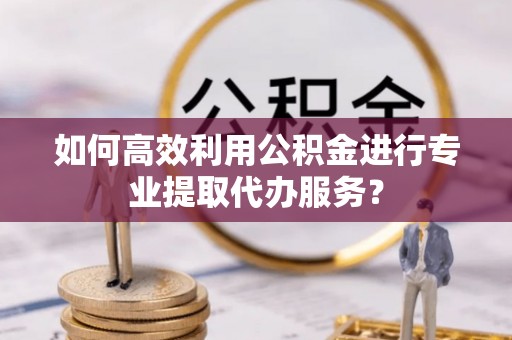 颍东如何高效利用公积金进行专业提取代办服务？