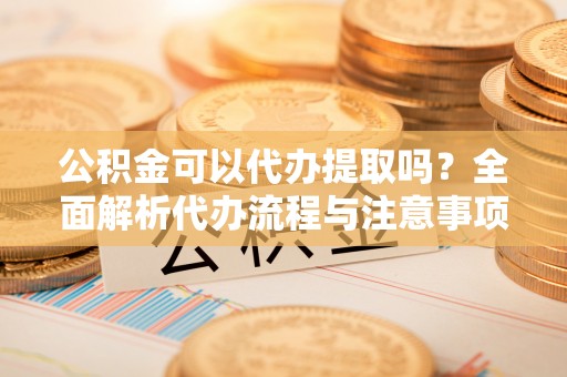 颍东公积金可以代办提取吗？全面解析代办流程与注意事项